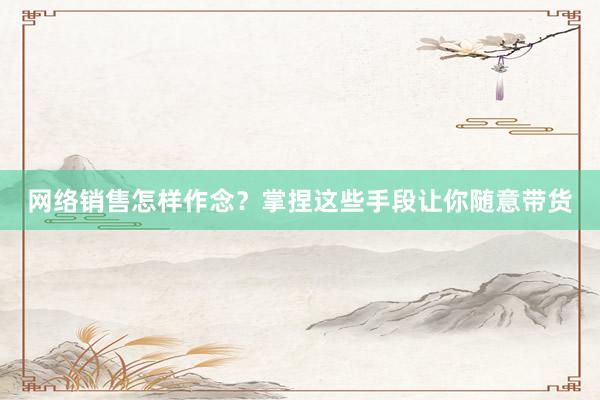 网络销售怎样作念？掌捏这些手段让你随意带货