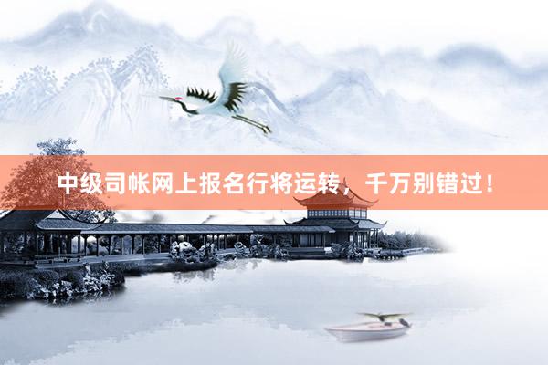 中级司帐网上报名行将运转，千万别错过！