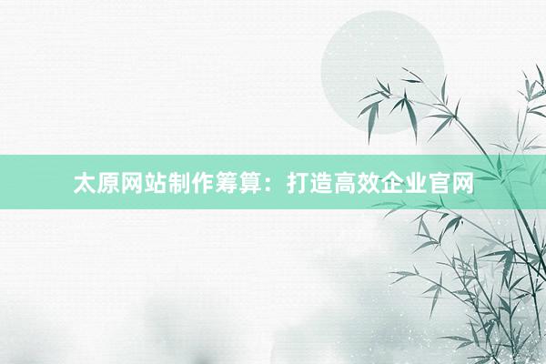 太原网站制作筹算：打造高效企业官网