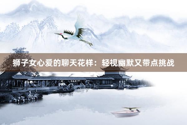 狮子女心爱的聊天花样：轻视幽默又带点挑战