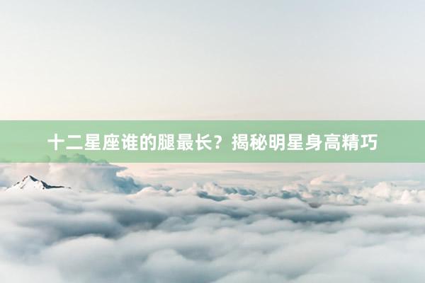十二星座谁的腿最长？揭秘明星身高精巧